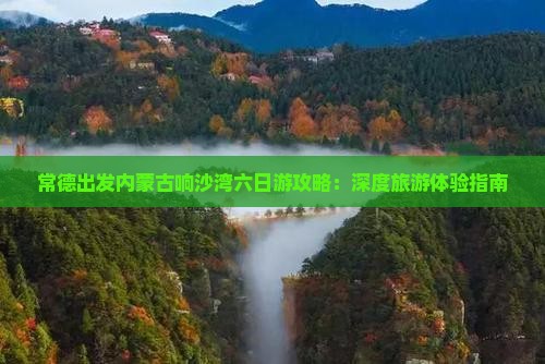 常德出发内蒙古响沙湾六日游攻略：深度旅游体验指南