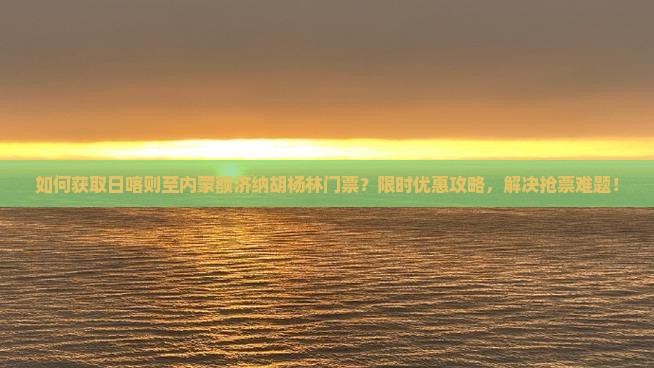 如何获取日喀则至内蒙额济纳胡杨林门票？限时优惠攻略，解决抢票难题！