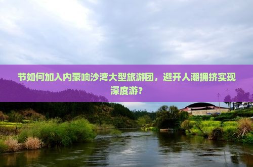 节如何加入内蒙响沙湾大型旅游团，避开人潮拥挤实现深度游？