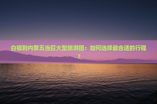 白银到内蒙五当召大型旅游团：如何选择最合适的行程？