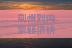 荆州到内蒙额济纳胡杨林旅游路线攻略