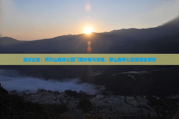 临沂出发：阿尔山森林公园门票价格与攻略，蒙山森林公园旅游全解析