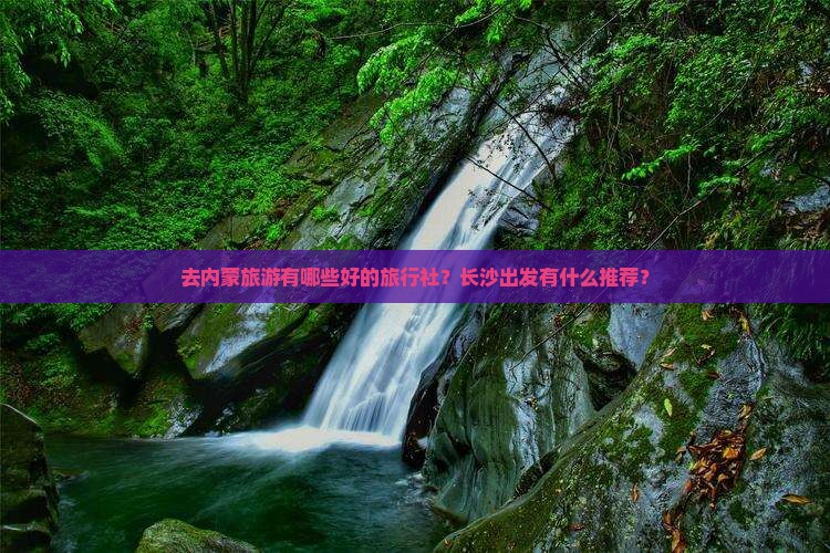 去内蒙旅游有哪些好的旅行社？长沙出发有什么推荐？
