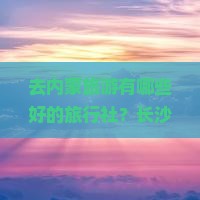 去内蒙旅游有哪些好的旅行社？长沙出发有什么推荐？