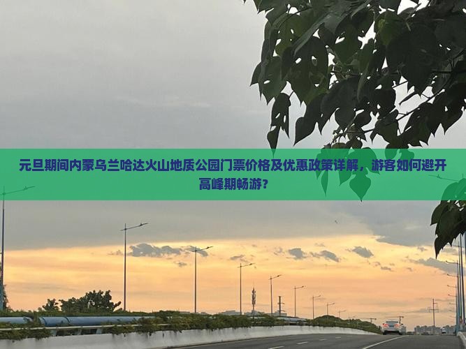 元旦期间内蒙乌兰哈达火山地质公园门票价格及优惠政策详解，游客如何避开高峰期畅游？
