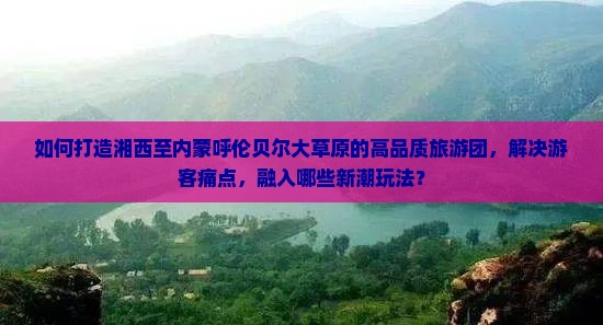 如何打造湘西至内蒙呼伦贝尔大草原的高品质旅游团，解决游客痛点，融入哪些新潮玩法？