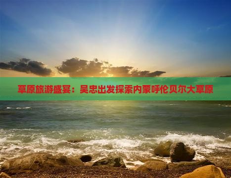 草原旅游盛宴：吴忠出发探索内蒙呼伦贝尔大草原