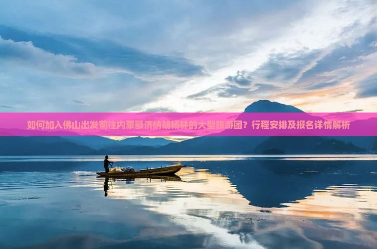 如何加入佛山出发前往内蒙额济纳胡杨林的大型旅游团？行程安排及报名详情解析
