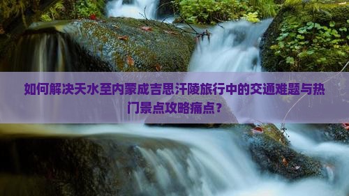 如何解决天水至内蒙成吉思汗陵旅行中的交通难题与热门景点攻略痛点？