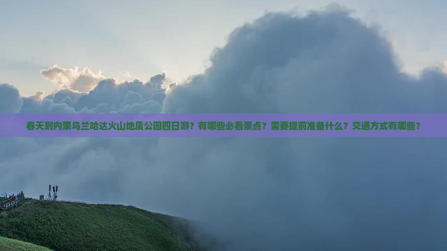 春天到内蒙乌兰哈达火山地质公园四日游？有哪些必看景点？需要提前准备什么？交通方式有哪些？