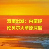 渭南出发：内蒙呼伦贝尔大草原深度旅游攻略与草原探险之旅