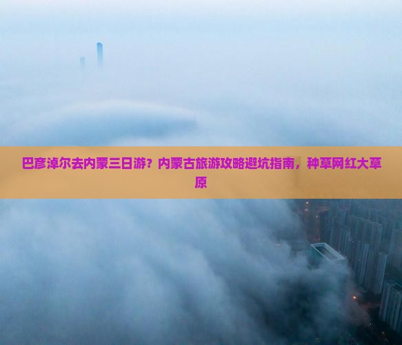 巴彦淖尔去内蒙三日游？内蒙古旅游攻略避坑指南，种草网红大草原