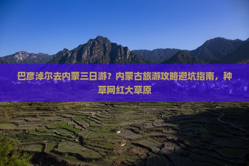 巴彦淖尔去内蒙三日游？内蒙古旅游攻略避坑指南，种草网红大草原