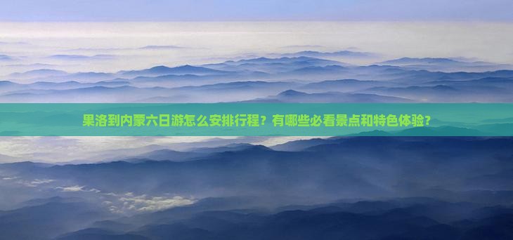 果洛到内蒙六日游怎么安排行程？有哪些必看景点和特色体验？