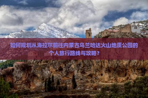 如何规划从海拉尔前往内蒙古乌兰哈达火山地质公园的个人旅行路线与攻略？