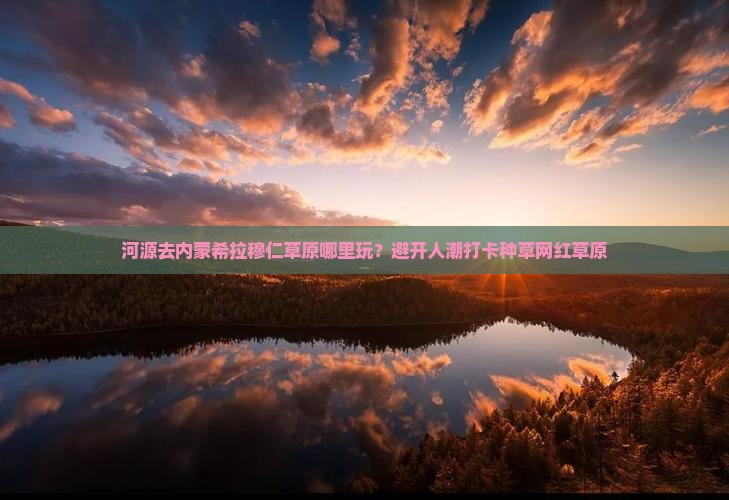 河源去内蒙希拉穆仁草原哪里玩？避开人潮打卡种草网红草原