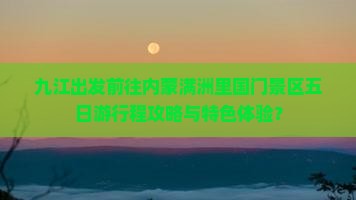九江出发前往内蒙满洲里国门景区五日游行程攻略与特色体验？