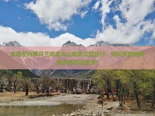 金昌至内蒙乌兰哈达火山地质公园旅行，如何规避旅游痛点实现深度游？