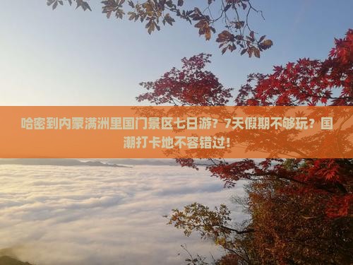 哈密到内蒙满洲里国门景区七日游？7天假期不够玩？国潮打卡地不容错过！