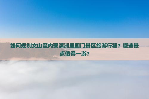 如何规划文山至内蒙满洲里国门景区旅游行程？哪些景点值得一游？