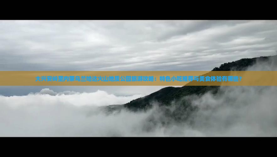 大兴安岭至内蒙乌兰哈达火山地质公园旅游攻略：特色小吃推荐与美食体验有哪些？
