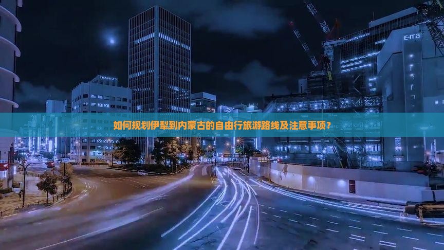 如何规划伊犁到内蒙古的自由行旅游路线及注意事项？