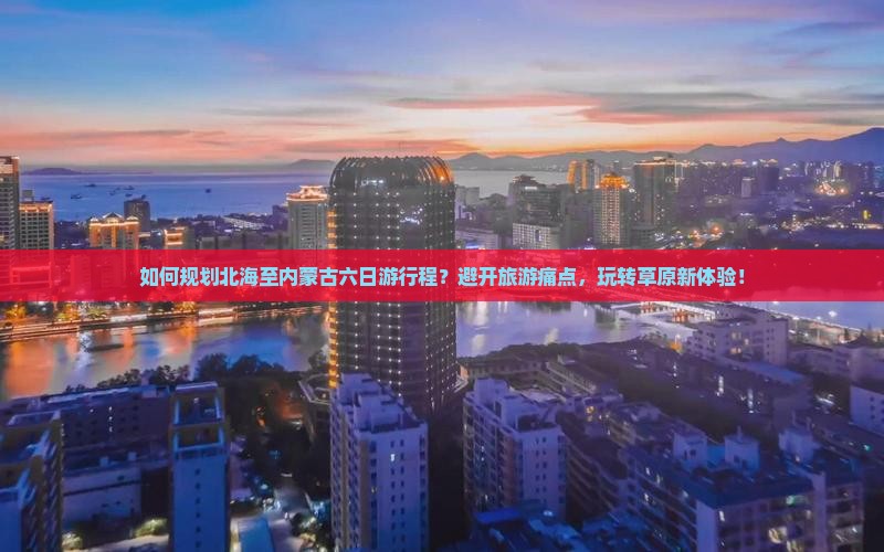 如何规划北海至内蒙古六日游行程？避开旅游痛点，玩转草原新体验！