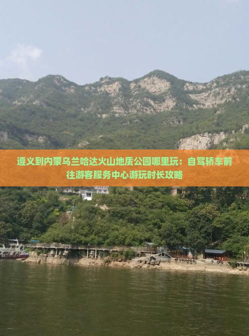 遵义到内蒙乌兰哈达火山地质公园哪里玩：自驾轿车前往游客服务中心游玩时长攻略