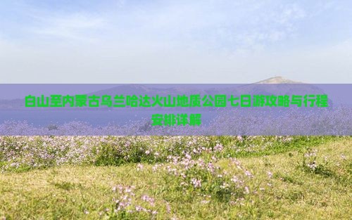 白山至内蒙古乌兰哈达火山地质公园七日游攻略与行程安排详解
