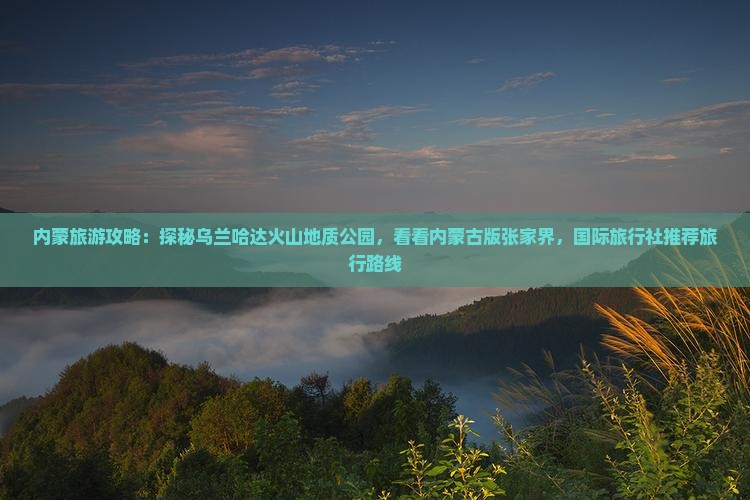 内蒙旅游攻略：探秘乌兰哈达火山地质公园，看看内蒙古版张家界，国际旅行社推荐旅行路线