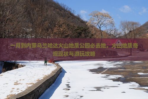 一月到内蒙乌兰哈达火山地质公园必去地，火山地质奇观现状与游玩攻略