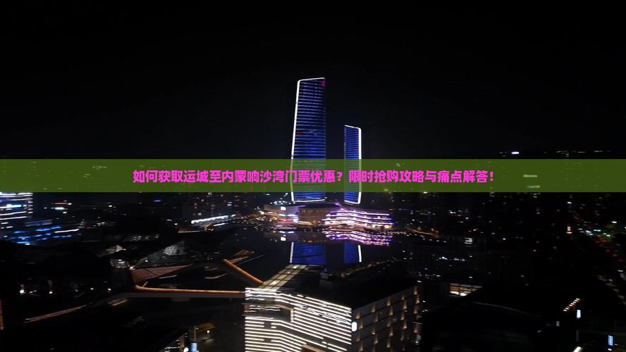 如何获取运城至内蒙响沙湾门票优惠？限时抢购攻略与痛点解答！