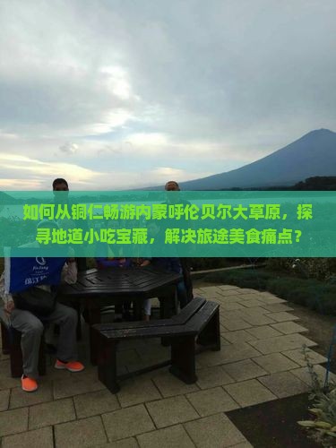 如何从铜仁畅游内蒙呼伦贝尔大草原，探寻地道小吃宝藏，解决旅途美食痛点？
