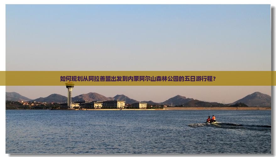 如何规划从阿拉善盟出发到内蒙阿尔山森林公园的五日游行程？