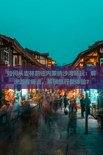 如何从吉林前往内蒙响沙湾畅玩：解决游客痛点，解锁旅行新体验？