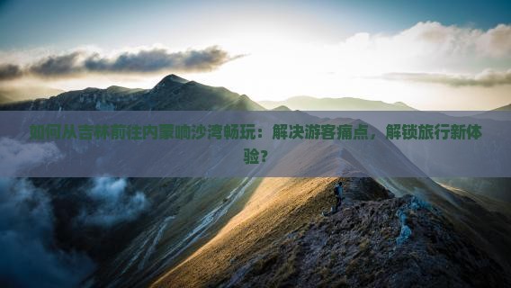如何从吉林前往内蒙响沙湾畅玩：解决游客痛点，解锁旅行新体验？