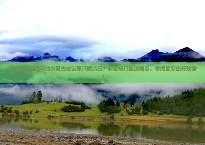 如何从阿勒泰前往内蒙古成吉思汗陵游玩？解密热门旅游痛点，掌握最新出行攻略！