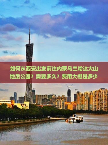 如何从西安出发前往内蒙乌兰哈达火山地质公园？需要多久？费用大概是多少？