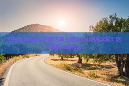 如何从乌海前往内蒙古乌兰哈达火山地质公园？途中需要注意什么？