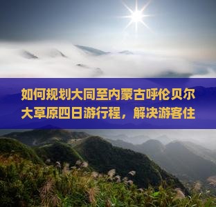 如何规划大同至内蒙古呼伦贝尔大草原四日游行程，解决游客住宿与美食痛点，解锁草原新玩法？
