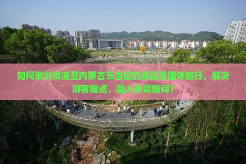 如何策划贵港至内蒙古五当召的高品质团体旅行，解决游客痛点，融入热词新词？
