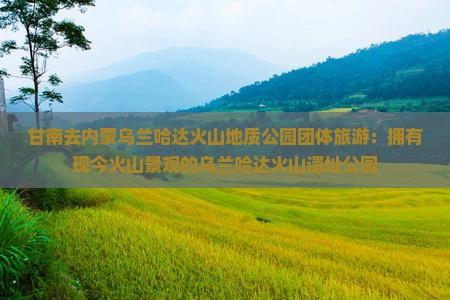 甘南去内蒙乌兰哈达火山地质公园团体旅游：拥有现今火山景观的乌兰哈达火山遗址公园