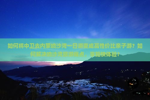 如何将中卫去内蒙响沙湾一日游变成高性价比亲子游？如何解决响沙湾旅游痛点，享施快体验？