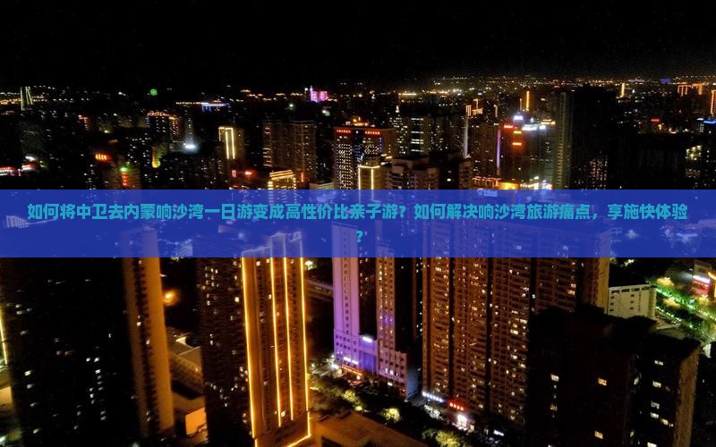 如何将中卫去内蒙响沙湾一日游变成高性价比亲子游？如何解决响沙湾旅游痛点，享施快体验？