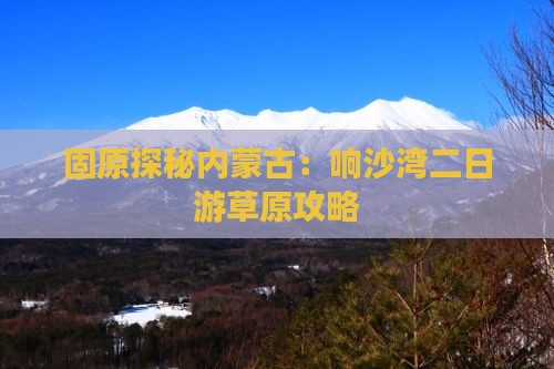 固原探秘内蒙古：响沙湾二日游草原攻略