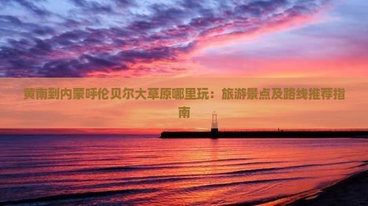 黄南到内蒙呼伦贝尔大草原哪里玩：旅游景点及路线推荐指南