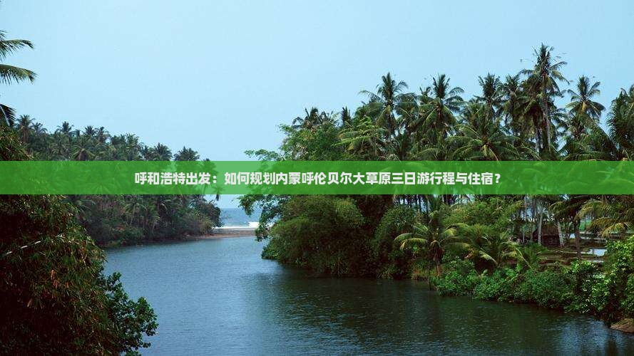 呼和浩特出发：如何规划内蒙呼伦贝尔大草原三日游行程与住宿？