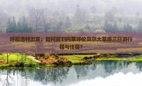 呼和浩特出发：如何规划内蒙呼伦贝尔大草原三日游行程与住宿？