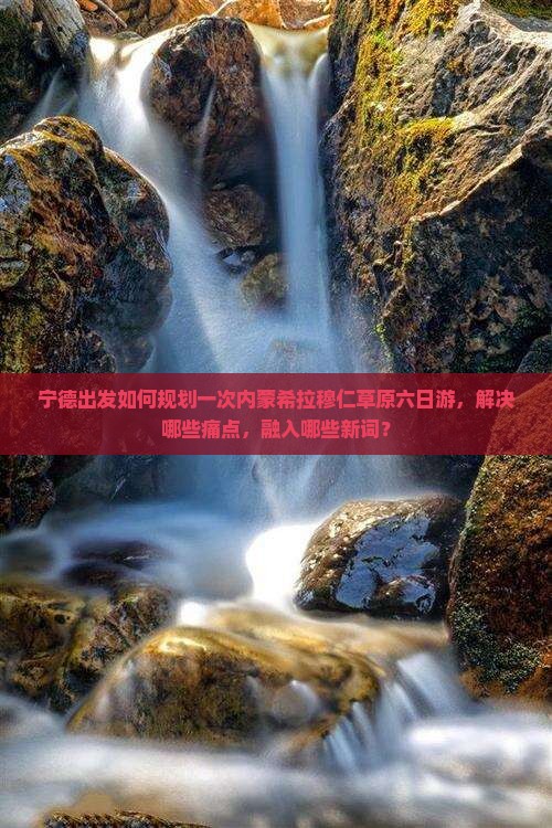 宁德出发如何规划一次内蒙希拉穆仁草原六日游，解决哪些痛点，融入哪些新词？