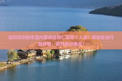 如何规划新余至内蒙希拉穆仁草原个人游？解锁自由行新体验，避开旅行痛点！